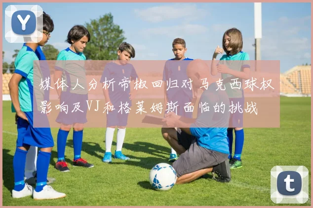 媒体人分析帝椒回归对马克西球权影响及VJ和格莱姆斯面临的挑战