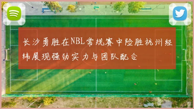 长沙勇胜在NBL常规赛中险胜杭州经纬展现强劲实力与团队配合