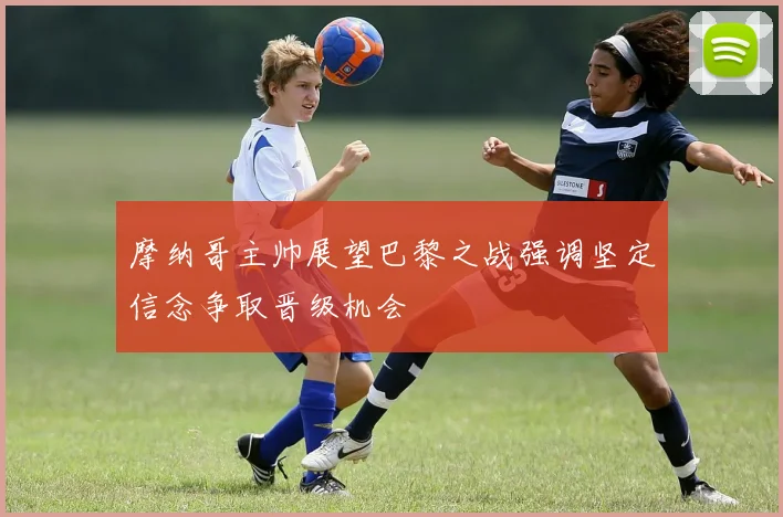 摩纳哥主帅展望巴黎之战强调坚定信念争取晋级机会