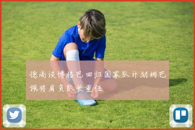 德尚谈博格巴回归国家队计划姆巴佩将肩负队长重任