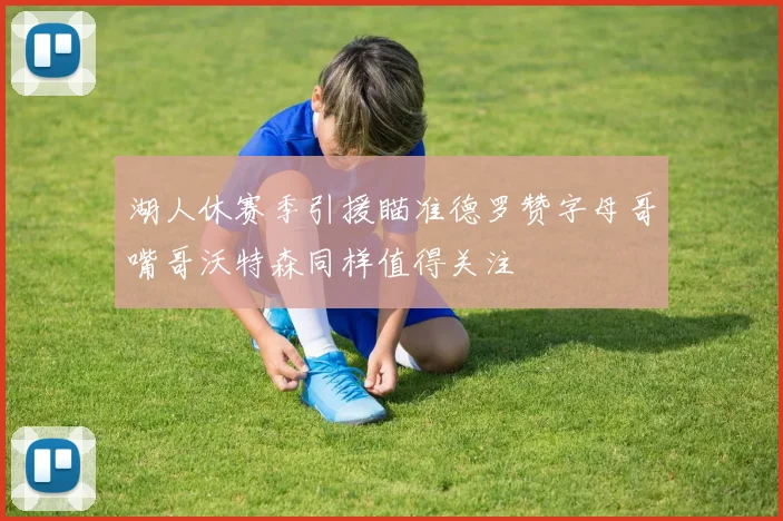 湖人休赛季引援瞄准德罗赞字母哥嘴哥沃特森同样值得关注