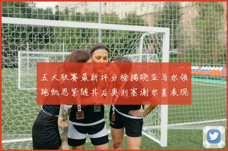 五大联赛最新评分榜揭晓亚马尔领跑凯恩紧随其后奥利塞谢尔基表现亮眼