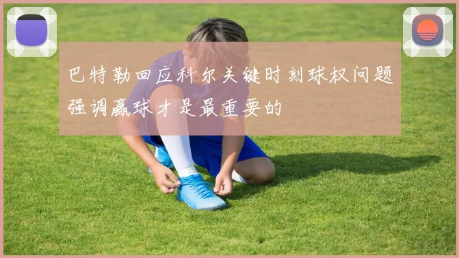 巴特勒回应科尔关键时刻球权问题强调赢球才是最重要的