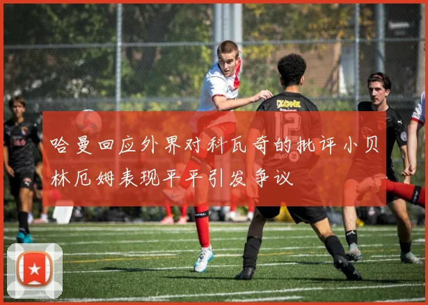 哈曼回应外界对科瓦奇的批评小贝林厄姆表现平平引发争议