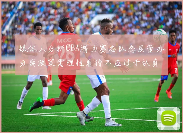 媒体人分析CBA潜力赛各队态度管办分离政策需理性看待不应过于认真