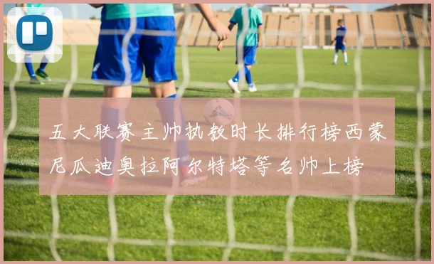 五大联赛主帅执教时长排行榜西蒙尼瓜迪奥拉阿尔特塔等名帅上榜