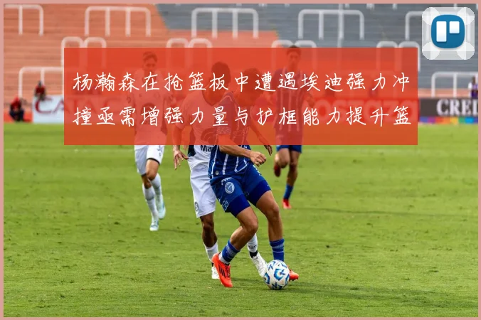 杨瀚森在抢篮板中遭遇埃迪强力冲撞亟需增强力量与护框能力提升篮板表现
