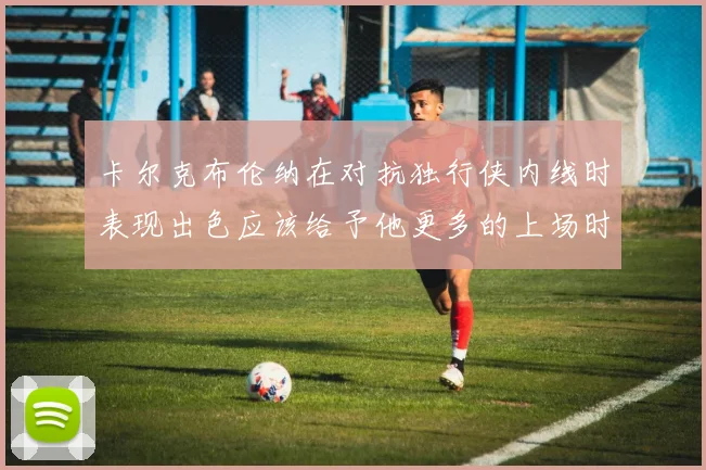卡尔克布伦纳在对抗独行侠内线时表现出色应该给予他更多的上场时间