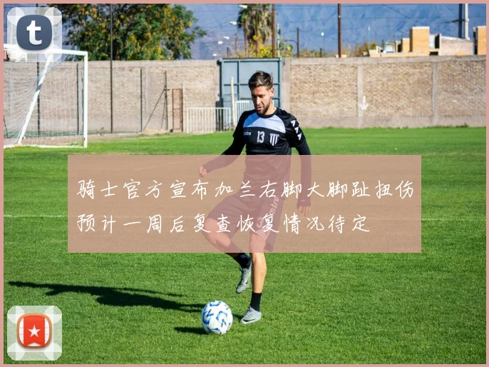 骑士官方宣布加兰右脚大脚趾扭伤预计一周后复查恢复情况待定