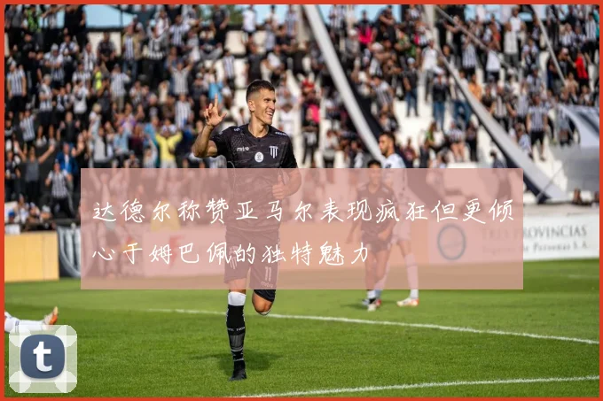 达德尔称赞亚马尔表现疯狂但更倾心于姆巴佩的独特魅力