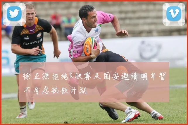 徐正源拒绝K联赛及国安邀请明年暂不考虑执教计划