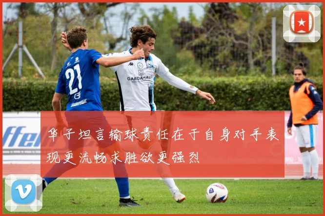 华子坦言输球责任在于自身对手表现更流畅求胜欲更强烈