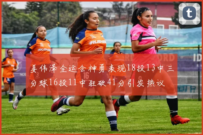 姜伟泽全运会神勇表现18投13中三分球16投11中狂砍41分引发热议