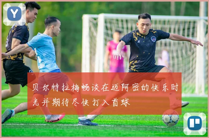 贝尔特拉梅畅谈在迈阿密的快乐时光并期待尽快打入首球