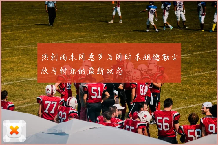 热刺尚未同意罗马同时求租德勒古欣与特尔的最新动态