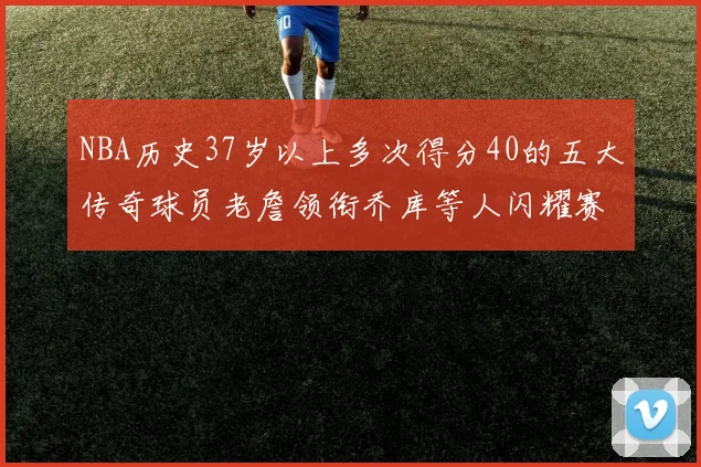 NBA历史37岁以上多次得分40的五大传奇球员老詹领衔乔库等人闪耀赛场
