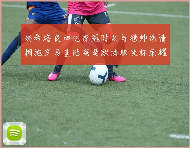 姆希塔良回忆夺冠时刻与穆帅热情拥抱罗马基地满是欧协联奖杯荣耀