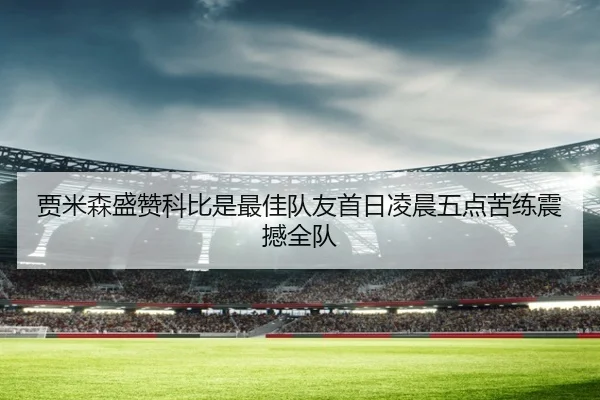 贾米森盛赞科比是最佳队友首日凌晨五点苦练震撼全队（YaboSports）